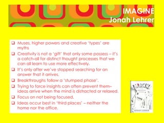 IMAGINE
Jonah Lehrer
 Muses, higher powers and creative ‘types’ are
myths
 Creativity is not a ‘gift’ that only some possess – it’s
a catch-all for distinct thought processes that we
can all learn to use more effectively.
 It’s only after we’ve stopped searching for an
answer that it arrives.
 Breakthroughs follow a ‘stumped phase’.
 Trying to force insights can often prevent them–
ideas arrive when the mind is distracted or relaxed.
 Focus on not being focused.
 Ideas occur best in ‘third places’ – neither the
home nor the office.
 