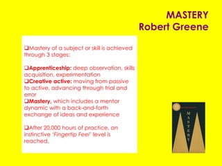 MASTERY
Robert Greene
Mastery of a subject or skill is achieved through
three stages:
Apprenticeship: deep observation, skills
acquisition, experimentation
Creative active: moving from passive to active,
advancing through trial and error
Mastery, which includes a mentor dynamic with a
back-and-forth exchange of ideas and experience
After 20,000 hours of practice, an instinctive
‘Fingertip Feel’ level is reached.
 