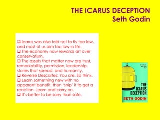 THE ICARUS DECEPTION
Seth Godin
 Icarus was also told not to fly too low, and
most of us aim too low in life.
 The economy now rewards art over
conservatism.
 The assets that matter now are trust,
remarkability, permission, leadership, stories
that spread, and humanity.
 Reverse Descartes: You are. So think.
 Learn something new with no apparent
benefit, then ‘ship’ it to get a reaction. Learn
and carry on.
 It’s better to be sorry than safe.
 