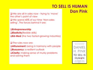 TO SELL IS HUMAN
Dan Pink
 We are all in sales now - trying to ‘move’ the
other’s point of view
 We spend 40% of our time ‘Non-sales selling’. The
forces behind it are:
Entrepreneurship
Elasticity(flexible skills)
Ed-Med (the two fastest-growing industries)
 The rules now are:
Attunement: being in harmony with people
Buoyancy: a resilient outlook
Clarity: making sense of murky problems and
solving them
 