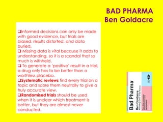 BAD PHARMA
Ben Goldacre
Informed decisions can only be made with
good evidence, but trials are biased, results
distorted, and data buried.
 Missing data is vital because it adds to
understanding, so it is a scandal that so much is
withheld.
 To generate a ‘positive’ result in a trial, a drug
only has to be better than a worthless placebo.
Systematic reviews find every trial on a topic
and score them neutrally to give a truly accurate
view.
Randomised trials should be used when it is
unclear which treatment is better, but they are
almost never conducted.
 