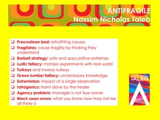ANTIFRAGILE
Nassim Nicholas Taleb
 Procrustean bed: retrofitting causes
 Fragilistas: cause fragility by thinking they
understand
 Barbell strategy: safe and speculative extremes
 Ludic fallacy: mistake experiments with real world
 Turkeys and inverse turkeys
 Green lumber fallacy: unnecessary knowledge
 Extremistan: impact of a single observation
 Iatrogenics: harm done by the healer
 Agency problem: manager is not true owner
 Black swan errors: what you know now may not be
all there is
 
