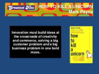 HOW TO KILL A UNICORN
Mark Payne
Innovation must build ideas at
the crossroads of creativity
and commerce, solving a big
customer problem and a big
business problem in one bold
move.
 