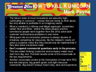 HOW TO KILL A UNICORN
Mark Payne
• The failure rates of most innovations are absurdly high,
culminating in ‘unicorns’ – visions that are lovely to think about,
but only doable & profitable in an imaginary world.
• What is needed is a Money and Magic approach, sometimes
called How and Wow - where the ideas people and the
commercial people work together from the off to solve both
customer and business problems in one move.
• What goes into an innovation process is always dozens of
initiatives competing for resources. By the midpoint, nearly all
solve a customer need. But they should only be implemented if
they also solve a business need.
• Don’t suspend commercial questions early in the process.
• This two-sided thinking (customer and company need) must
start from day one. The best results come at the crossroads of
the two requirements.
• Another crossroads comes at the intersection of near-term ROI,
low risk tolerance, big growth goals, and tight resource
constraints. Big doesn’t always mean risky, slow and expensive.
 