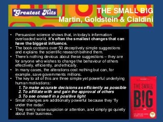 THE SMALL BIG
Martin, Goldstein & Cialdini
• Persuasion science shows that, in today’s information
overloaded world, it’s often the smallest changes that can
have the biggest influence.
• The book contains over 50 deceptively simple suggestions
and explains the scientific research behind them.
• There’s nothing devious about these suggestions – they are
for anyone who wishes to change the behaviour of others
effectively, efficiently, and ethically.
• In many cases, the alterations cost nothing but can, for
example, save governments millions.
• The key to all of this are three simple yet powerful underlying
human motivations:
1. To make accurate decisions as efficiently as possible
2. To affiliate with and gain the approval of others
3. To see oneself in a positive light
• Small changes are additionally powerful because they ‘fly
under the radar.’
• They rarely raise suspicion or attention, and simply go quietly
about their business.
 