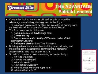THE ADVANTAGE
Patrick Lencioni
• Companies look to the same old stuff to gain competitive
advantage – marketing, strategy, and technology.
• The untapped goldmine they often fail to exploit is making sure
the business works properly –Organizational Health.
• The four components of this are:
1. Build a cohesive leadership team
2. Create clarity
3. Overcommunicate clarity (CEOs need to be Chief
Reminding Officers)
4. Reinforce clarity (Start True Rumours)
• Building a decent team involves building trust, allowing and
mastering conflict, achieving commitment, embracing
accountability, and focusing on results.
• Six critical questions need answering to create clarity:
1. Why do we exist?
2. How do we behave?
3. What do we do?
4. How will we succeed?
5. What is most important, right now?
6. Who must do what?
 