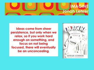IMAGINE
Jonah Lehrer

Ideas come from sheer
persistence, but only when we
relax, so if you work hard
enough on something, and
focus on not being
focused, there will eventually
be an unconcealing.

 