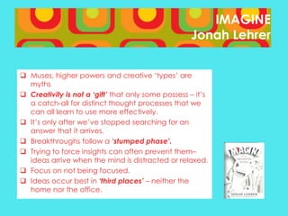 IMAGINE
Jonah Lehrer
 Muses, higher powers and creative ‘types’ are
myths
 Creativity is not a ‘gift’ that only some possess – it’s
a catch-all for distinct thought processes that we
can all learn to use more effectively.
 It’s only after we’ve stopped searching for an
answer that it arrives.
 Breakthroughs follow a ‘stumped phase’.
 Trying to force insights can often prevent them–
ideas arrive when the mind is distracted or relaxed.
 Focus on not being focused.
 Ideas occur best in ‘third places’ – neither the
home nor the office.

 