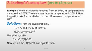 3. Cooling/Warming Law (use in physics)
Example : When a chicken is removed from an oven, its temperature is
measured at 3000F. Three minutes later its temperature is 200o F. How
long will it take for the chicken to cool off to a room temperature of
70oF.
Solution: From the given problem ,
Tm = 70 and T=300 at for t=0.
T(0)=300=70+c2e.0
This gives c2=230
For t=3, T(3)=200
Now we put t=3, T(3)=200 and c2=230 then
26Group D
 
