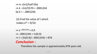 ⇒−k =(ln2/half-life)
⇒-k =ln2/5570 ≈ .0001244
So k = −.0001244.
(ii) Find the value of t which
makes ekt = 9/10:
⇒ e−.0001244t = 0.9
⇒−.0001244t = ln(0.9)
⇒ t = [ln(0.9)/−.0001244] ≈ 878
Conclusion :
Therefore the sample is approximately 878 years old.
30Group D
 