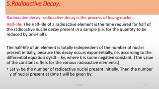 5.Radioactive Decay:
Radioactive decay: radioactive decay is the process of losing nuclei….
Half-life: The Half-life of a radioactive element is the time required for half of
the radioactive nuclei decay present in a sample (i.e. for the quantity to be
reduced by one-half).
The half-life of an element is totally independent of the number of nuclei
present initially, because this decay occurs exponentially, i.e. according to the
diﬀerential equation dy/dt = ky, where k is some negative constant. (The value
of the constant diﬀers for the various radioactive elements.)
• Let y0 be the number of radioactive nuclei present initially. Then the number
y of nuclei present at time t will be given by:
31Group D
 