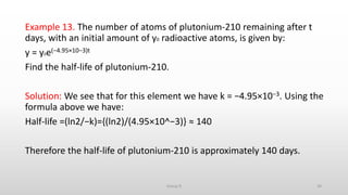 Example 13. The number of atoms of plutonium-210 remaining after t
days, with an initial amount of y0 radioactive atoms, is given by:
y = y0e(−4.95×10−3)t
Find the half-life of plutonium-210.
Solution: We see that for this element we have k = −4.95×10−3. Using the
formula above we have:
Half-life =(ln2/−k)={(ln2)/(4.95×10^−3)} ≈ 140
Therefore the half-life of plutonium-210 is approximately 140 days.
34Group D
 