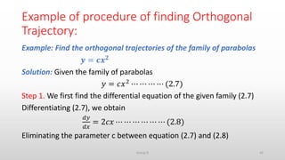 Example of procedure of finding Orthogonal
Trajectory:
Example: Find the orthogonal trajectories of the family of parabolas
𝒚 = 𝒄𝒙 𝟐
Solution: Given the family of parabolas
𝑦 = 𝑐𝑥2 ⋯ ⋯ ⋯ ⋯ (2.7)
Step 1. We first find the differential equation of the given family (2.7)
Differentiating (2.7), we obtain
𝑑𝑦
𝑑𝑥
= 2𝑐𝑥 ⋯ ⋯ ⋯ ⋯ ⋯ ⋯ (2.8)
Eliminating the parameter c between equation (2.7) and (2.8)
42Group D
 