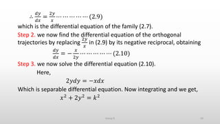 ∴
𝑑𝑦
𝑑𝑥
=
2𝑦
𝑥
⋯ ⋯ ⋯ ⋯ ⋯ (2.9)
which is the differential equation of the family (2.7).
Step 2. we now find the differential equation of the orthogonal
trajectories by replacing
2𝑦
𝑥
in (2.9) by its negative reciprocal, obtaining
𝑑𝑦
𝑑𝑥
= −
𝑥
2𝑦
⋯ ⋯ ⋯ ⋯ ⋯ (2.10)
Step 3. we now solve the differential equation (2.10).
Here,
2𝑦𝑑𝑦 = −𝑥𝑑𝑥
Which is separable differential equation. Now integrating and we get,
𝑥2 + 2𝑦2 = 𝑘2
43Group D
 
