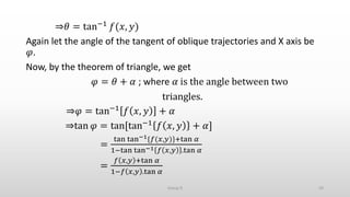 ⇒𝜃 = tan−1 𝑓(𝑥, 𝑦)
Again let the angle of the tangent of oblique trajectories and X axis be
𝜑.
Now, by the theorem of triangle, we get
𝜑 = 𝜃 + 𝛼 ; where 𝛼 is the angle between two
triangles.
⇒𝜑 = tan−1 𝑓 𝑥, 𝑦 + 𝛼
⇒tan 𝜑 = tan[tan−1 𝑓 𝑥, 𝑦 + 𝛼]
=
tan tan−1{𝑓(𝑥,𝑦)}+tan 𝛼
1−tan tan−1 𝑓 𝑥,𝑦 .tan 𝛼
=
𝑓 𝑥,𝑦 +tan 𝛼
1−𝑓 𝑥,𝑦 .tan 𝛼
50Group D
 