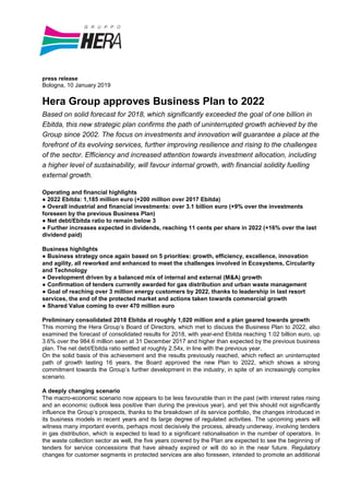 press release
Bologna, 10 January 2019
Hera Group approves Business Plan to 2022
Based on solid forecast for 2018, which significantly exceeded the goal of one billion in
Ebitda, this new strategic plan confirms the path of uninterrupted growth achieved by the
Group since 2002. The focus on investments and innovation will guarantee a place at the
forefront of its evolving services, further improving resilience and rising to the challenges
of the sector. Efficiency and increased attention towards investment allocation, including
a higher level of sustainability, will favour internal growth, with financial solidity fuelling
external growth.
Operating and financial highlights
● 2022 Ebitda: 1,185 million euro (+200 million over 2017 Ebitda)
● Overall industrial and financial investments: over 3.1 billion euro (+9% over the investments
foreseen by the previous Business Plan)
● Net debt/Ebitda ratio to remain below 3
● Further increases expected in dividends, reaching 11 cents per share in 2022 (+16% over the last
dividend paid)
Business highlights
● Business strategy once again based on 5 priorities: growth, efficiency, excellence, innovation
and agility, all reworked and enhanced to meet the challenges involved in Ecosystems, Circularity
and Technology
● Development driven by a balanced mix of internal and external (M&A) growth
● Confirmation of tenders currently awarded for gas distribution and urban waste management
● Goal of reaching over 3 million energy customers by 2022, thanks to leadership in last resort
services, the end of the protected market and actions taken towards commercial growth
● Shared Value coming to over 470 million euro
Preliminary consolidated 2018 Ebitda at roughly 1,020 million and a plan geared towards growth
This morning the Hera Group’s Board of Directors, which met to discuss the Business Plan to 2022, also
examined the forecast of consolidated results for 2018, with year-end Ebitda reaching 1.02 billion euro, up
3.6% over the 984.6 million seen at 31 December 2017 and higher than expected by the previous business
plan. The net debt/Ebitda ratio settled at roughly 2.54x, in line with the previous year.
On the solid basis of this achievement and the results previously reached, which reflect an uninterrupted
path of growth lasting 16 years, the Board approved the new Plan to 2022, which shows a strong
commitment towards the Group’s further development in the industry, in spite of an increasingly complex
scenario.
A deeply changing scenario
The macro-economic scenario now appears to be less favourable than in the past (with interest rates rising
and an economic outlook less positive than during the previous year), and yet this should not significantly
influence the Group’s prospects, thanks to the breakdown of its service portfolio, the changes introduced in
its business models in recent years and its large degree of regulated activities. The upcoming years will
witness many important events, perhaps most decisively the process, already underway, involving tenders
in gas distribution, which is expected to lead to a significant rationalisation in the number of operators. In
the waste collection sector as well, the five years covered by the Plan are expected to see the beginning of
tenders for service concessions that have already expired or will do so in the near future. Regulatory
changes for customer segments in protected services are also foreseen, intended to promote an additional
 