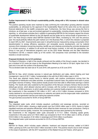 Further improvement in the Group’s sustainability profile, along with a 10% increase in shared value
EBITDA
The positive operating results were matched by data confirming the multi-utility’s growing attention towards
sustainability, as witnessed by the approval of the Sustainability Report at the same time as the year-end
financial statements for the twelfth consecutive year. Furthermore, the Hera Group was among the first to
introduce, as of last year, a new and evolved approach to sustainability, including shared value in its financial
reporting, i.e. all business activities that in addition to generating EBITDA for the company respect the drivers
of sustainable development defined by the UN Agenda and the goals set by various levels of government. In
2017, the Hera Group’s shared value EBITDA reached € 329 million, increasing by 10% over the previous
year: this result perfectly reflects the path marked out in the Business Plan, in which this indicator is projected
to reach 40% by 2021. Improvements were seen in all performances measured by energy consumption (from
decarbonisation to energy efficiency operations and renewable source development), and by material
recovery (from indicators concerning recycling, landfill use and initiatives promoting the concrete development
of a circular economy), in addition to all social and local factors involved. In line with this perspective, the
Group is now part of international programs such as the CEO Water Mandate and the Ellen MacArthur
Foundation’s CE100, a network made up of the world’s 100 companies most committed to the transition
towards a circular economy.
Proposed dividends rise to 9.5 cent/share
The Board of Directors, in light of the results achieved and the solidity of the Group’s assets, has decided to
put a dividend of 9.5 cents per share to the Shareholders Meeting to be held on 26 April, higher than in the
past and in line with the content of the Business Plan.
The ex-dividend date has been set at 18 June 2018, with payment as of 20 June 2018.
Gas
EBITDA for Gas, which includes services in natural gas distribution and sales, district heating and heat
management, rose to € 301.7 million, fundamentally in line with the € 300.6 million seen in 2016.
This result was obtained mainly thanks to internal growth, with positive contributions coming from the
management of distribution and sales activities, an expanded customer base, the positive trend seen in prices
and higher volumes of trading. These positive results proved more than able to offset lower earnings in district
heating. The results were also sustained by the acquisition of the Abruzzo company Verducci Servizi and the
default gas service, which allowed volumes sold to increase, with the number of customers rising to roughly
1.4 million (+14,900 customers), to which sales activities and customer loyalty programs also contributed.
Net investments in Gas exceeded € 100 million in 2017, with a € 6.2 million increase compared to 2016,
mainly destined to non-recurring maintenance on networks and plants and the large-scale meter substitution
introducing new-generation devices and making the networks smarter.
The gas business accounted for 30.6% of Group EBITDA.
Water cycle
The integrated water cycle, which includes aqueduct, purification and sewerage services, recorded an
EBITDA of € 229.9 million, showing a slight growth over the € 228.8 million seen in 2016, thanks to higher
regulated revenues and operative efficiencies, which offset the lower revenues for new connections. Owing to
the high level of service quality, moreover, the corresponding bonuses were granted by the Authority.
Net investments in the integrated water cycle amounted to € 113.1 million. Including capital grants,
investments in this area came to € 156.6 million (up compared to the € 131.8 million seen in 2016), of which
€ 63.8 million in the aqueduct, € 42 million in sewerage and € 50.8 million in purification.
The integrated water cycle business accounted for 23.3% of Group EBITDA.
Waste
EBITDA for Waste, which includes waste collection, treatment and disposal services, settled at € 246.0
million, growing by 6.6% over the € 230.7 million recorded in 2016. This positive result is due to both changes
in the scope of operations, with the 2017 acquisitions of the Aliplast Group and Teseco, which gave an
 