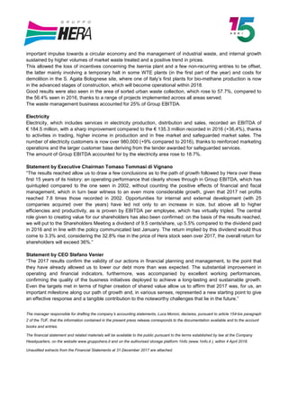 important impulse towards a circular economy and the management of industrial waste, and internal growth
sustained by higher volumes of market waste treated and a positive trend in prices.
This allowed the loss of incentives concerning the Isernia plant and a few non-recurring entries to be offset,
the latter mainly involving a temporary halt in some WTE plants (in the first part of the year) and costs for
demolition in the S. Agata Bolognese site, where one of Italy’s first plants for bio-methane production is now
in the advanced stages of construction, which will become operational within 2018.
Good results were also seen in the area of sorted urban waste collection, which rose to 57.7%, compared to
the 56.4% seen in 2016, thanks to a range of projects implemented across all areas served.
The waste management business accounted for 25% of Group EBITDA.
Electricity
Electricity, which includes services in electricity production, distribution and sales, recorded an EBITDA of
€ 184.5 million, with a sharp improvement compared to the € 135.3 million recorded in 2016 (+36,4%), thanks
to activities in trading, higher income in production and in free market and safeguarded market sales. The
number of electricity customers is now over 980,000 (+9% compared to 2016), thanks to reinforced marketing
operations and the larger customer base deriving from the tender awarded for safeguarded services.
The amount of Group EBITDA accounted for by the electricity area rose to 18.7%.
Statement by Executive Chairman Tomaso Tommasi di Vignano
“The results reached allow us to draw a few conclusions as to the path of growth followed by Hera over these
first 15 years of its history: an operating performance that clearly shows through in Group EBITDA, which has
quintupled compared to the one seen in 2002, without counting the positive effects of financial and fiscal
management, which in turn bear witness to an even more considerable growth, given that 2017 net profits
reached 7.8 times those recorded in 2002. Opportunities for internal and external development (with 25
companies acquired over the years) have led not only to an increase in size, but above all to higher
efficiencies and productivity, as is proven by EBITDA per employee, which has virtually tripled. The central
role given to creating value for our shareholders has also been confirmed: on the basis of the results reached,
we will put to the Shareholders Meeting a dividend of 9.5 cents/share, up 5.5% compared to the dividend paid
in 2016 and in line with the policy communicated last January. The return implied by this dividend would thus
come to 3.3% and, considering the 32.8% rise in the price of Hera stock seen over 2017, the overall return for
shareholders will exceed 36%.”
Statement by CEO Stefano Venier
“The 2017 results confirm the validity of our actions in financial planning and management, to the point that
they have already allowed us to lower our debt more than was expected. The substantial improvement in
operating and financial indicators, furthermore, was accompanied by excellent working performances,
confirming the quality of the business initiatives deployed to achieve a long-lasting and sustainable growth.
Even the targets met in terms of higher creation of shared value allow us to affirm that 2017 was, for us, an
important milestone along our path of growth and, in various senses, represented a new starting point to give
an effective response and a tangible contribution to the noteworthy challenges that lie in the future.”
The manager responsible for drafting the company’s accounting statements, Luca Moroni, declares, pursuant to article 154-bis paragraph
2 of the TUF, that the information contained in the present press release corresponds to the documentation available and to the account
books and entries.
The financial statement and related materials will be available to the public pursuant to the terms established by law at the Company
Headquarters, on the website www.gruppohera.it and on the authorised storage platform 1Info (www.1info.it ), within 4 April 2018.
Unaudited extracts from the Financial Statements at 31 December 2017 are attached.
 