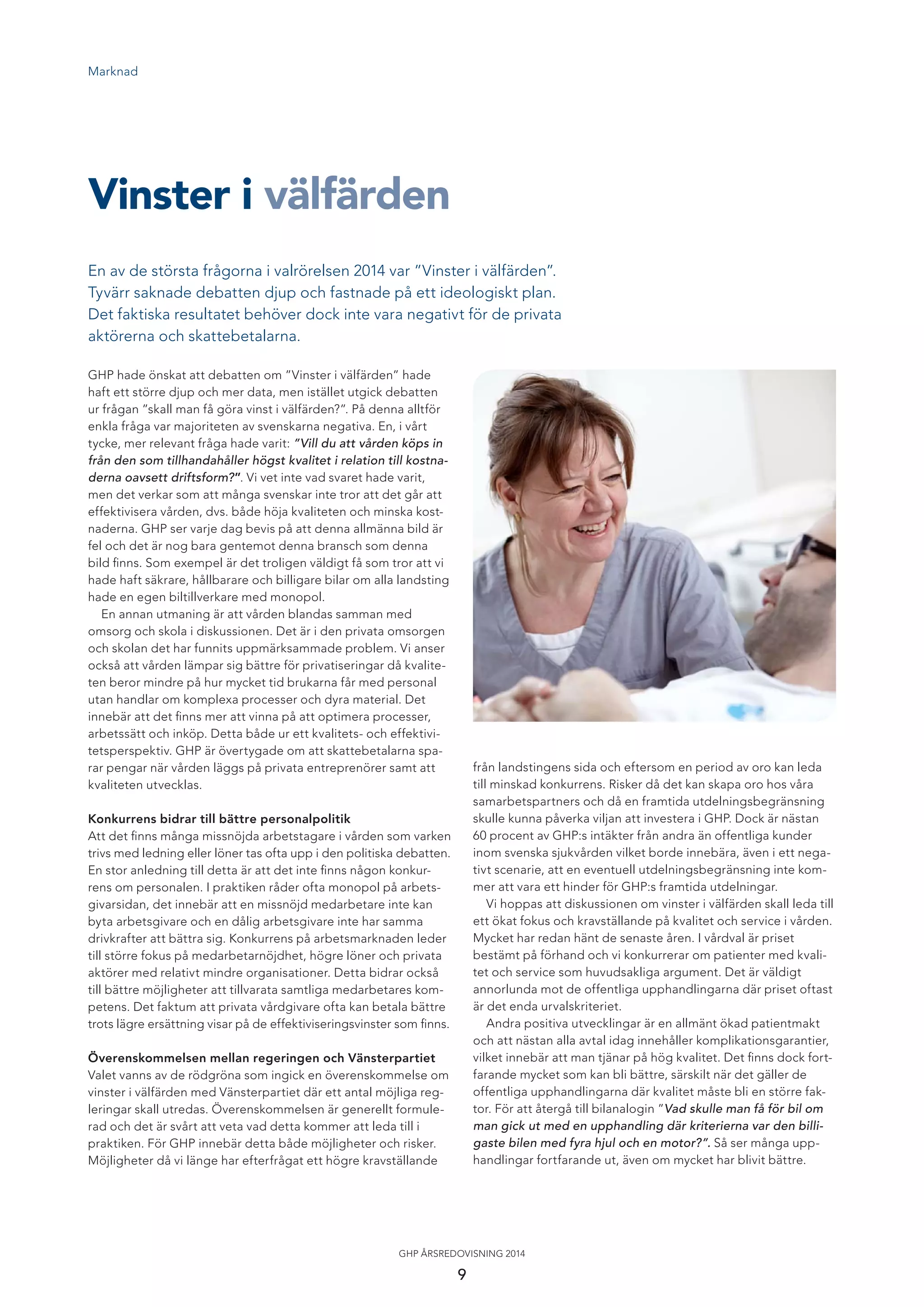 Marknad
En av de största frågorna i valrörelsen 2014 var ”Vinster i välfärden”.
Tyvärr saknade debatten djup och fastnade på ett ideologiskt plan.
Det faktiska resultatet behöver dock inte vara negativt för de privata
aktörerna och skattebetalarna.
Vinster i välfärden
GHP hade önskat att debatten om ”Vinster i välfärden” hade
haft ett större djup och mer data, men istället utgick debatten
ur frågan ”skall man få göra vinst i välfärden?”. På denna alltför
enkla fråga var majoriteten av svenskarna negativa. En, i vårt
tycke, mer relevant fråga hade varit: ”Vill du att vården köps in
från den som tillhandahåller högst kvalitet i relation till kostna-
derna oavsett driftsform?”. Vi vet inte vad svaret hade varit,
men det verkar som att många svenskar inte tror att det går att
effektivisera vården, dvs. både höja kvaliteten och minska kost-
naderna. GHP ser varje dag bevis på att denna allmänna bild är
fel och det är nog bara gentemot denna bransch som denna
bild ﬁnns. Som exempel är det troligen väldigt få som tror att vi
hade haft säkrare, hållbarare och billigare bilar om alla landsting
hade en egen biltillverkare med monopol.
En annan utmaning är att vården blandas samman med
omsorg och skola i diskussionen. Det är i den privata omsorgen
och skolan det har funnits uppmärksammade problem. Vi anser
också att vården lämpar sig bättre för privatiseringar då kvalite-
ten beror mindre på hur mycket tid brukarna får med personal
utan handlar om komplexa processer och dyra material. Det
innebär att det ﬁnns mer att vinna på att optimera processer,
arbetssätt och inköp. Detta både ur ett kvalitets- och effektivi-
tetsperspektiv. GHP är övertygade om att skattebetalarna spa-
rar pengar när vården läggs på privata entreprenörer samt att
kvaliteten utvecklas.
Konkurrens bidrar till bättre personalpolitik
Att det ﬁnns många missnöjda arbetstagare i vården som varken
trivs med ledning eller löner tas ofta upp i den politiska debatten.
En stor anledning till detta är att det inte ﬁnns någon konkur-
rens om personalen. I praktiken råder ofta monopol på arbets-
givarsidan, det innebär att en missnöjd medarbetare inte kan
byta arbetsgivare och en dålig arbetsgivare inte har samma
drivkrafter att bättra sig. Konkurrens på arbetsmarknaden leder
till större fokus på medarbetarnöjdhet, högre löner och privata
aktörer med relativt mindre organisationer. Detta bidrar också
till bättre möjligheter att tillvarata samtliga medarbetares kom-
petens. Det faktum att privata vårdgivare ofta kan betala bättre
trots lägre ersättning visar på de effektiviseringsvinster som ﬁnns.
Överenskommelsen mellan regeringen och Vänsterpartiet
Valet vanns av de rödgröna som ingick en överenskommelse om
vinster i välfärden med Vänsterpartiet där ett antal möjliga reg-
leringar skall utredas. Överenskommelsen är generellt formule-
rad och det är svårt att veta vad detta kommer att leda till i
praktiken. För GHP innebär detta både möjligheter och risker.
Möjligheter då vi länge har efterfrågat ett högre kravställande
från landstingens sida och eftersom en period av oro kan leda
till minskad konkurrens. Risker då det kan skapa oro hos våra
samarbetspartners och då en framtida utdelningsbegränsning
skulle kunna påverka viljan att investera i GHP. Dock är nästan
60 procent av GHP:s intäkter från andra än offentliga kunder
inom svenska sjukvården vilket borde innebära, även i ett nega-
tivt scenarie, att en eventuell utdelningsbegränsning inte kom-
mer att vara ett hinder för GHP:s framtida utdelningar.
Vi hoppas att diskussionen om vinster i välfärden skall leda till
ett ökat fokus och kravställande på kvalitet och service i vården.
Mycket har redan hänt de senaste åren. I vårdval är priset
bestämt på förhand och vi konkurrerar om patienter med kvali-
tet och service som huvudsakliga argument. Det är väldigt
annorlunda mot de offentliga upphandlingarna där priset oftast
är det enda urvalskriteriet.
Andra positiva utvecklingar är en allmänt ökad patientmakt
och att nästan alla avtal idag innehåller komplikationsgarantier,
vilket innebär att man tjänar på hög kvalitet. Det ﬁnns dock fort-
farande mycket som kan bli bättre, särskilt när det gäller de
offentliga upphandlingarna där kvalitet måste bli en större fak-
tor. För att återgå till bilanalogin ”Vad skulle man få för bil om
man gick ut med en upphandling där kriterierna var den billi-
gaste bilen med fyra hjul och en motor?”. Så ser många upp-
handlingar fortfarande ut, även om mycket har blivit bättre.
9
GHP ÅRSREDOVISNING 2014
 