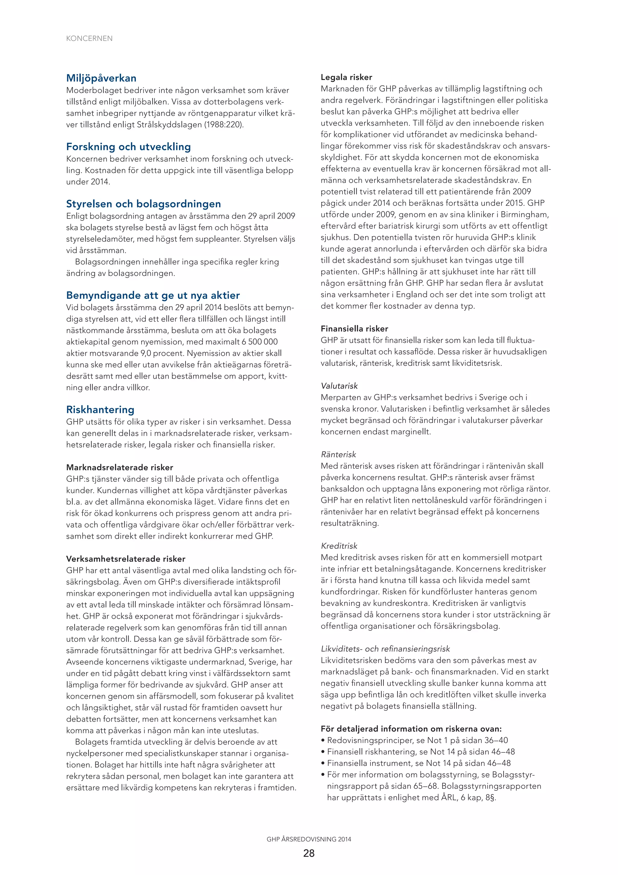 KONCERNEN
28
GHP ÅRSREDOVISNING 2014
Legala risker
Marknaden för GHP påverkas av tillämplig lagstiftning och
andra regelverk. Förändringar i lagstiftningen eller politiska
beslut kan påverka GHP:s möjlighet att bedriva eller
utveckla verksamheten. Till följd av den inneboende risken
för komplikationer vid utförandet av medicinska behand-
lingar förekommer viss risk för skadeståndskrav och ansvars-
skyldighet. För att skydda koncernen mot de ekonomiska
effekterna av eventuella krav är koncernen försäkrad mot all-
männa och verksamhetsrelaterade skadeståndskrav. En
potentiell tvist relaterad till ett patientärende från 2009
pågick under 2014 och beräknas fortsätta under 2015. GHP
utförde under 2009, genom en av sina kliniker i Birmingham,
eftervård efter bariatrisk kirurgi som utförts av ett offentligt
sjukhus. Den potentiella tvisten rör huruvida GHP:s klinik
kunde agerat annorlunda i eftervården och därför ska bidra
till det skadestånd som sjukhuset kan tvingas utge till
patienten. GHP:s hållning är att sjukhuset inte har rätt till
någon ersättning från GHP. GHP har sedan ﬂera år avslutat
sina verksamheter i England och ser det inte som troligt att
det kommer ﬂer kostnader av denna typ.
Finansiella risker
GHP är utsatt för ﬁnansiella risker som kan leda till ﬂuktua-
tioner i resultat och kassaﬂöde. Dessa risker är huvudsakligen
valutarisk, ränterisk, kreditrisk samt likviditetsrisk.
Valutarisk
Merparten av GHP:s verksamhet bedrivs i Sverige och i
svenska kronor. Valutarisken i beﬁntlig verksamhet är således
mycket begränsad och förändringar i valutakurser påverkar
koncernen endast marginellt.
Ränterisk
Med ränterisk avses risken att förändringar i räntenivån skall
påverka koncernens resultat. GHP:s ränterisk avser främst
banksaldon och upptagna låns exponering mot rörliga räntor.
GHP har en relativt liten nettolåneskuld varför förändringen i
räntenivåer har en relativt begränsad effekt på koncernens
resultaträkning.
Kreditrisk
Med kreditrisk avses risken för att en kommersiell motpart
inte infriar ett betalningsåtagande. Koncernens kreditrisker
är i första hand knutna till kassa och likvida medel samt
kundfordringar. Risken för kundförluster hanteras genom
bevakning av kundreskontra. Kreditrisken är vanligtvis
begränsad då koncernens stora kunder i stor utsträckning är
offentliga organisationer och försäkringsbolag.
Likviditets- och reﬁnansieringsrisk
Likviditetsrisken bedöms vara den som påverkas mest av
marknadsläget på bank- och ﬁnansmarknaden. Vid en starkt
negativ ﬁnansiell utveckling skulle banker kunna komma att
säga upp beﬁntliga lån och kreditlöften vilket skulle inverka
negativt på bolagets ﬁnansiella ställning.
För detaljerad information om riskerna ovan:
• Redovisningsprinciper, se Not 1 på sidan 36–40
• Finansiell riskhantering, se Not 14 på sidan 46–48
• Finansiella instrument, se Not 14 på sidan 46–48
• För mer information om bolagsstyrning, se Bolagsstyr-
ningsrapport på sidan 65–68. Bolagsstyrningsrapporten
har upprättats i enlighet med ÅRL, 6 kap, 8§.
Miljöpåverkan
Moderbolaget bedriver inte någon verksamhet som kräver
tillstånd enligt miljöbalken. Vissa av dotterbolagens verk-
samhet inbegriper nyttjande av röntgenapparatur vilket krä-
ver tillstånd enligt Strålskyddslagen (1988:220).
Forskning och utveckling
Koncernen bedriver verksamhet inom forskning och utveck-
ling. Kostnaden för detta uppgick inte till väsentliga belopp
under 2014.
Styrelsen och bolagsordningen
Enligt bolagsordning antagen av årsstämma den 29 april 2009
ska bolagets styrelse bestå av lägst fem och högst åtta
styrelseledamöter, med högst fem suppleanter. Styrelsen väljs
vid årsstämman.
Bolagsordningen innehåller inga speciﬁka regler kring
ändring av bolagsordningen.
Bemyndigande att ge ut nya aktier
Vid bolagets årsstämma den 29 april 2014 beslöts att bemyn-
diga styrelsen att, vid ett eller ﬂera tillfällen och längst intill
nästkommande årsstämma, besluta om att öka bolagets
aktiekapital genom nyemission, med maximalt 6 500 000
aktier motsvarande 9,0 procent. Nyemission av aktier skall
kunna ske med eller utan avvikelse från aktieägarnas företrä-
desrätt samt med eller utan bestämmelse om apport, kvitt-
ning eller andra villkor.
Riskhantering
GHP utsätts för olika typer av risker i sin verksamhet. Dessa
kan generellt delas in i marknadsrelaterade risker, verksam-
hetsrelaterade risker, legala risker och ﬁnansiella risker.
Marknadsrelaterade risker
GHP:s tjänster vänder sig till både privata och offentliga
kunder. Kundernas villighet att köpa vårdtjänster påverkas
bl.a. av det allmänna ekonomiska läget. Vidare ﬁnns det en
risk för ökad konkurrens och prispress genom att andra pri-
vata och offentliga vårdgivare ökar och/eller förbättrar verk-
samhet som direkt eller indirekt konkurrerar med GHP.
Verksamhetsrelaterade risker
GHP har ett antal väsentliga avtal med olika landsting och för-
säkringsbolag. Även om GHP:s diversiﬁerade intäktsproﬁl
minskar exponeringen mot individuella avtal kan uppsägning
av ett avtal leda till minskade intäkter och försämrad lönsam-
het. GHP är också exponerat mot förändringar i sjukvårds-
relaterade regelverk som kan genomföras från tid till annan
utom vår kontroll. Dessa kan ge såväl förbättrade som för-
sämrade förutsättningar för att bedriva GHP:s verksamhet.
Avseende koncernens viktigaste undermarknad, Sverige, har
under en tid pågått debatt kring vinst i välfärdssektorn samt
lämpliga former för bedrivande av sjukvård. GHP anser att
koncernen genom sin affärsmodell, som fokuserar på kvalitet
och långsiktighet, står väl rustad för framtiden oavsett hur
debatten fortsätter, men att koncernens verksamhet kan
komma att påverkas i någon mån kan inte uteslutas.
Bolagets framtida utveckling är delvis beroende av att
nyckelpersoner med specialistkunskaper stannar i organisa-
tionen. Bolaget har hittills inte haft några svårigheter att
rekrytera sådan personal, men bolaget kan inte garantera att
ersättare med likvärdig kompetens kan rekryteras i framtiden.
 