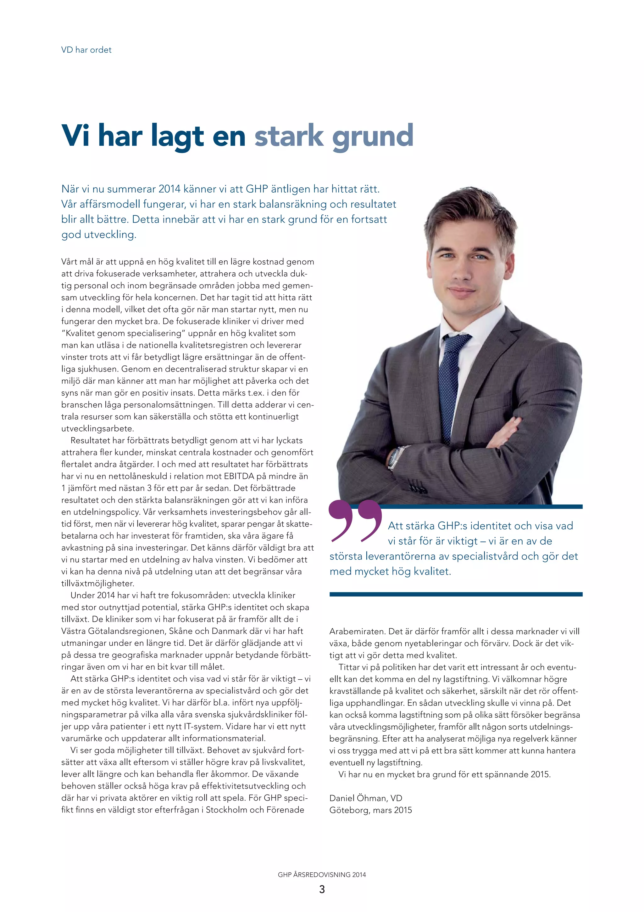 VD har ordet
När vi nu summerar 2014 känner vi att GHP äntligen har hittat rätt.
Vår affärsmodell fungerar, vi har en stark balansräkning och resultatet
blir allt bättre. Detta innebär att vi har en stark grund för en fortsatt
god utveckling.
Vi har lagt en stark grund
Vårt mål är att uppnå en hög kvalitet till en lägre kostnad genom
att driva fokuserade verksamheter, attrahera och utveckla duk-
tig personal och inom begränsade områden jobba med gemen-
sam utveckling för hela koncernen. Det har tagit tid att hitta rätt
i denna modell, vilket det ofta gör när man startar nytt, men nu
fungerar den mycket bra. De fokuserade kliniker vi driver med
”Kvalitet genom specialisering” uppnår en hög kvalitet som
man kan utläsa i de nationella kvalitetsregistren och levererar
vinster trots att vi får betydligt lägre ersättningar än de offent-
liga sjukhusen. Genom en decentraliserad struktur skapar vi en
miljö där man känner att man har möjlighet att påverka och det
syns när man gör en positiv insats. Detta märks t.ex. i den för
branschen låga personalomsättningen. Till detta adderar vi cen-
trala resurser som kan säkerställa och stötta ett kontinuerligt
utvecklingsarbete.
Resultatet har förbättrats betydligt genom att vi har lyckats
attrahera ﬂer kunder, minskat centrala kostnader och genomfört
ﬂertalet andra åtgärder. I och med att resultatet har förbättrats
har vi nu en nettolåneskuld i relation mot EBITDA på mindre än
1 jämfört med nästan 3 för ett par år sedan. Det förbättrade
resultatet och den stärkta balansräkningen gör att vi kan införa
en utdelningspolicy. Vår verksamhets investeringsbehov går all-
tid först, men när vi levererar hög kvalitet, sparar pengar åt skatte-
betalarna och har investerat för framtiden, ska våra ägare få
avkastning på sina investeringar. Det känns därför väldigt bra att
vi nu startar med en utdelning av halva vinsten. Vi bedömer att
vi kan ha denna nivå på utdelning utan att det begränsar våra
tillväxtmöjligheter.
Under 2014 har vi haft tre fokusområden: utveckla kliniker
med stor outnyttjad potential, stärka GHP:s identitet och skapa
tillväxt. De kliniker som vi har fokuserat på är framför allt de i
Västra Götalandsregionen, Skåne och Danmark där vi har haft
utmaningar under en längre tid. Det är därför glädjande att vi
på dessa tre geograﬁska marknader uppnår betydande förbätt-
ringar även om vi har en bit kvar till målet.
Att stärka GHP:s identitet och visa vad vi står för är viktigt – vi
är en av de största leverantörerna av specialistvård och gör det
med mycket hög kvalitet. Vi har därför bl.a. infört nya uppfölj-
ningsparametrar på vilka alla våra svenska sjukvårdskliniker föl-
jer upp våra patienter i ett nytt IT-system. Vidare har vi ett nytt
varumärke och uppdaterar allt informationsmaterial.
Vi ser goda möjligheter till tillväxt. Behovet av sjukvård fort-
sätter att växa allt eftersom vi ställer högre krav på livskvalitet,
lever allt längre och kan behandla ﬂer åkommor. De växande
behoven ställer också höga krav på effektivitetsutveckling och
där har vi privata aktörer en viktig roll att spela. För GHP speci-
ﬁkt ﬁnns en väldigt stor efterfrågan i Stockholm och Förenade
Arabemiraten. Det är därför framför allt i dessa marknader vi vill
växa, både genom nyetableringar och förvärv. Dock är det vik-
tigt att vi gör detta med kvalitet.
Tittar vi på politiken har det varit ett intressant år och eventu-
ellt kan det komma en del ny lagstiftning. Vi välkomnar högre
kravställande på kvalitet och säkerhet, särskilt när det rör offent-
liga upphandlingar. En sådan utveckling skulle vi vinna på. Det
kan också komma lagstiftning som på olika sätt försöker begränsa
våra utvecklingsmöjligheter, framför allt någon sorts utdelnings-
begränsning. Efter att ha analyserat möjliga nya regelverk känner
vi oss trygga med att vi på ett bra sätt kommer att kunna hantera
eventuell ny lagstiftning.
Vi har nu en mycket bra grund för ett spännande 2015.
Daniel Öhman, VD
Göteborg, mars 2015
ar hittat rätt.
g och resultatet
ör en fortsatt
Att stärka GHP:s identitet och visa vad
vi står för är viktigt – vi är en av de
största leverantörerna av specialistvård och gör det
med mycket hög kvalitet.
3
GHP ÅRSREDOVISNING 2014
 
