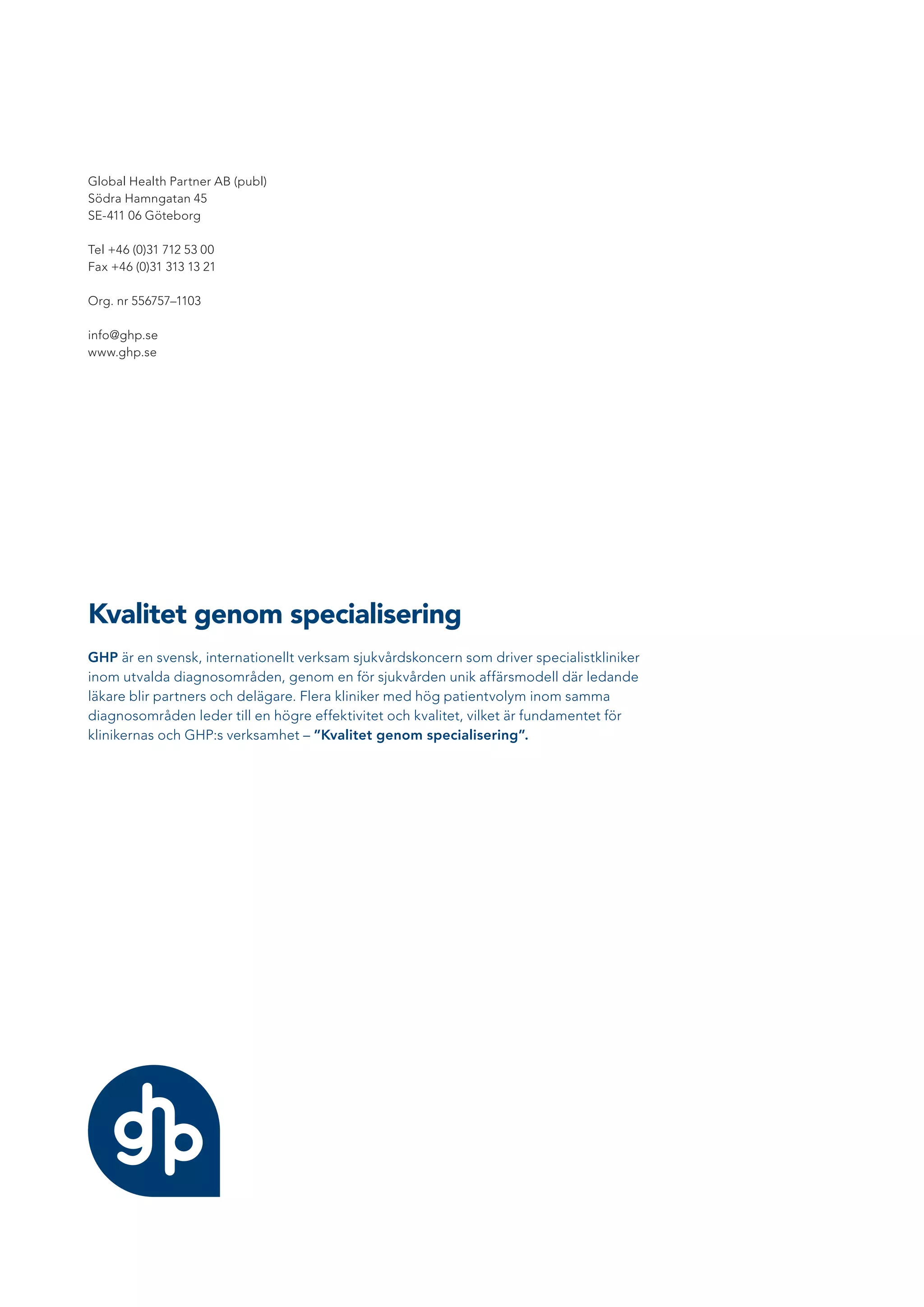 Kvalitet genom specialisering
GHP är en svensk, internationellt verksam sjukvårdskoncern som driver specialistkliniker
inom utvalda diagnosområden, genom en för sjukvården unik affärsmodell där ledande
läkare blir partners och delägare. Flera kliniker med hög patientvolym inom samma
diagnosområden leder till en högre effektivitet och kvalitet, vilket är fundamentet för
klinikernas och GHP:s verksamhet – ”Kvalitet genom specialisering”.
Global Health Partner AB (publ)
Södra Hamngatan 45
SE-411 06 Göteborg
Tel +46 (0)31 712 53 00
Fax +46 (0)31 313 13 21
Org. nr 556757–1103
info@ghp.se
www.ghp.se
 