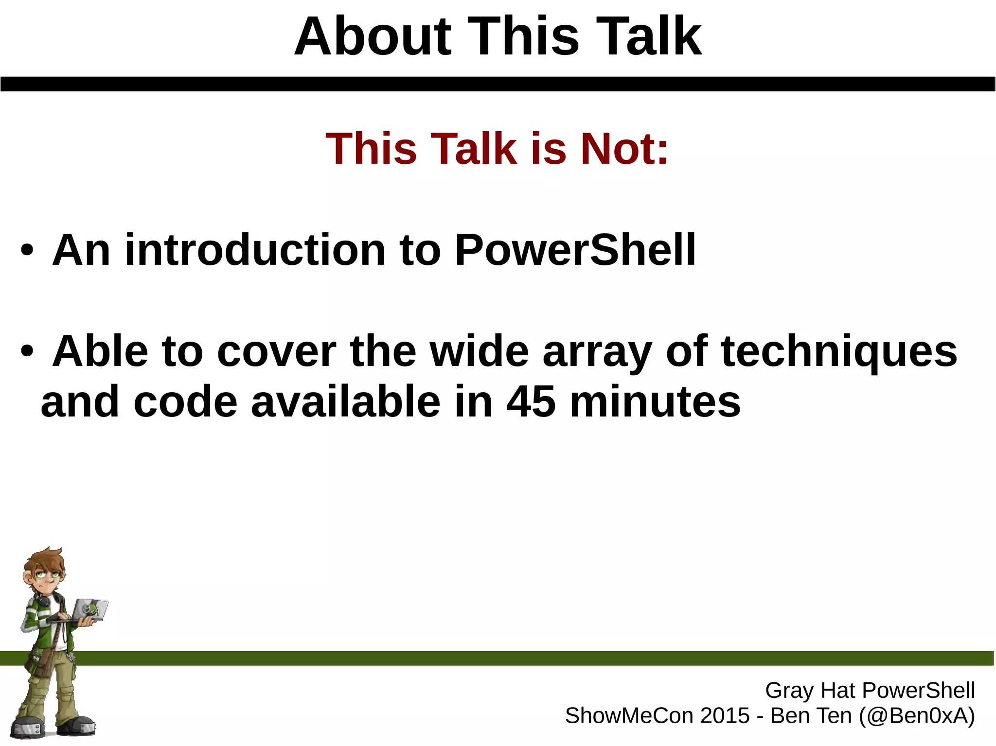 About This Talk
Gray Hat PowerShell
ShowMeCon 2015 - Ben Ten (@Ben0xA)
This Talk is Not:
● An introduction to PowerShell
● Able to cover the wide array of techniques
and code available in 45 minutes
 