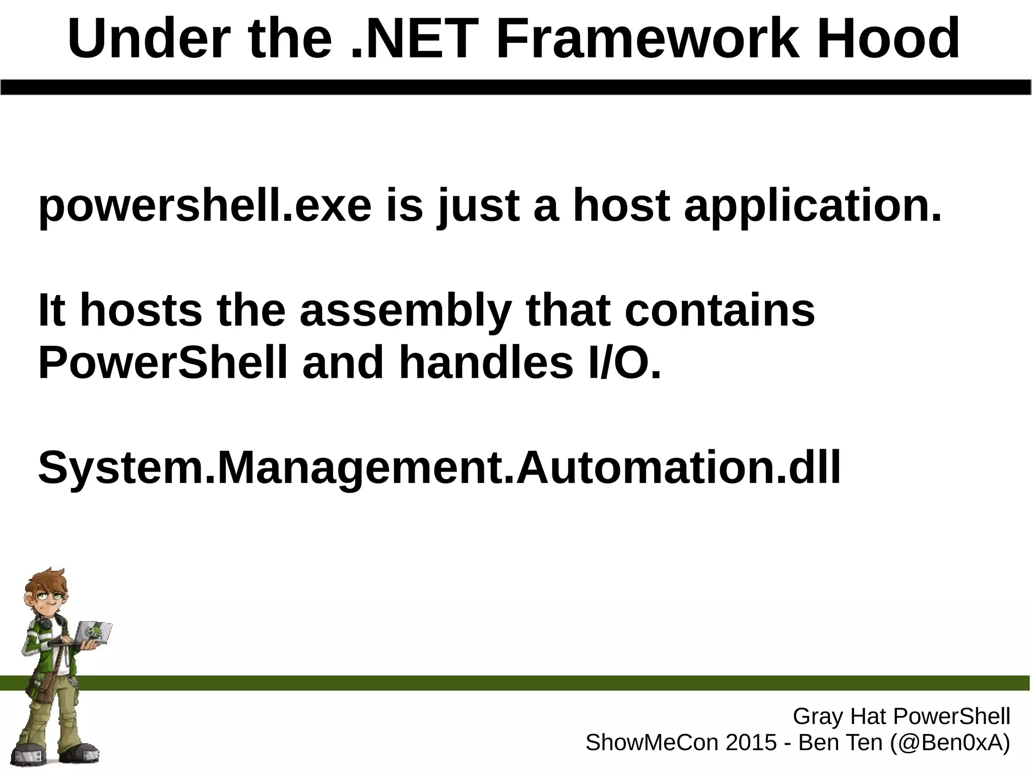 Under the .NET Framework Hood
Gray Hat PowerShell
ShowMeCon 2015 - Ben Ten (@Ben0xA)
powershell.exe is just a host application.
It hosts the assembly that contains
PowerShell and handles I/O.
System.Management.Automation.dll
 