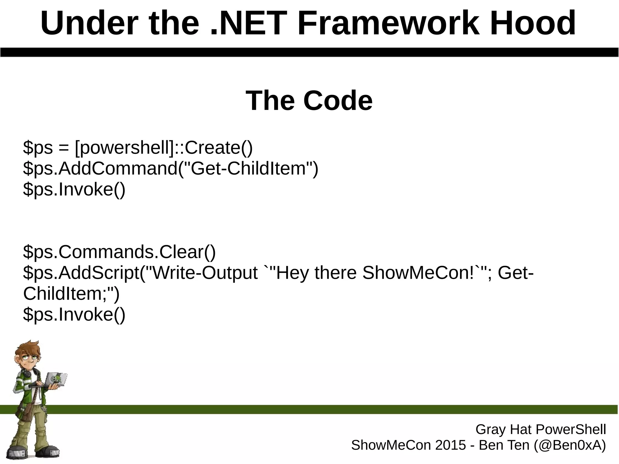 Under the .NET Framework Hood
Gray Hat PowerShell
ShowMeCon 2015 - Ben Ten (@Ben0xA)
The Code
$ps = [powershell]::Create()
$ps.AddCommand("Get-ChildItem")
$ps.Invoke()
$ps.Commands.Clear()
$ps.AddScript("Write-Output `"Hey there ShowMeCon!`"; Get-
ChildItem;")
$ps.Invoke()
 