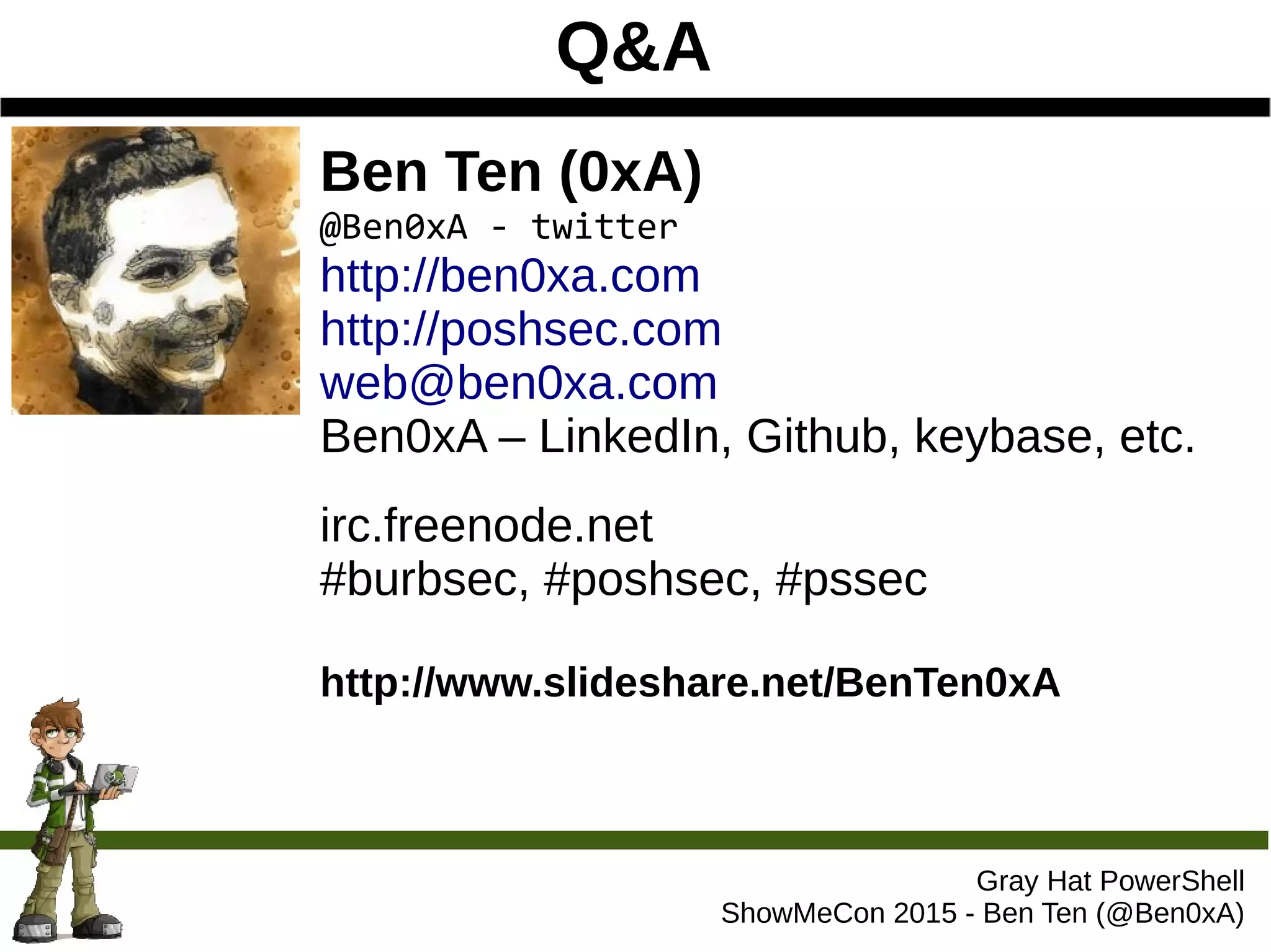 Q&A
Gray Hat PowerShell
ShowMeCon 2015 - Ben Ten (@Ben0xA)
Ben Ten (0xA)
@Ben0xA - twitter
http://ben0xa.com
http://poshsec.com
web@ben0xa.com
Ben0xA – LinkedIn, Github, keybase, etc.
irc.freenode.net
#burbsec, #poshsec, #pssec
http://www.slideshare.net/BenTen0xA
 