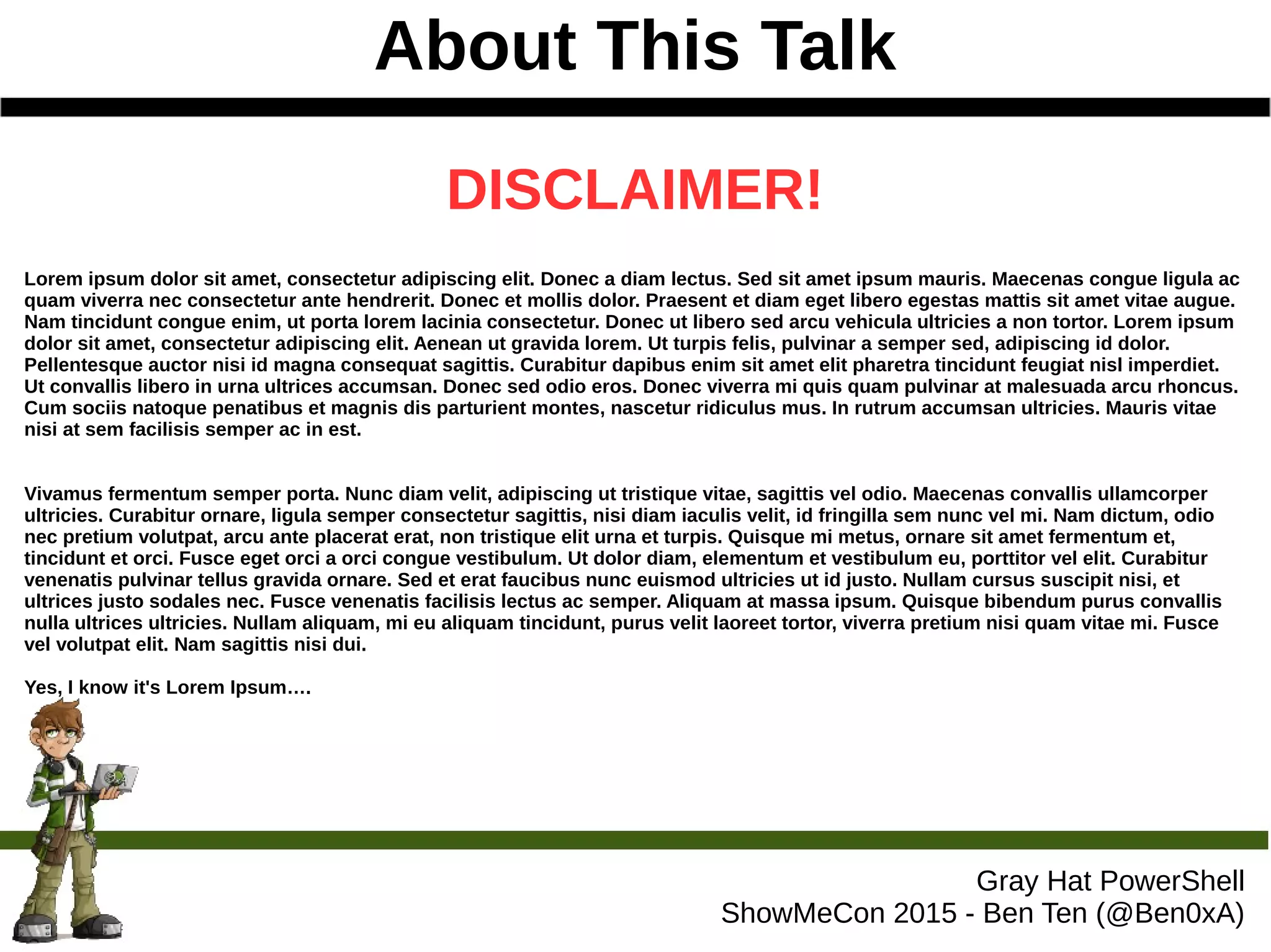 About This Talk
Gray Hat PowerShell
ShowMeCon 2015 - Ben Ten (@Ben0xA)
DISCLAIMER!
Lorem ipsum dolor sit amet, consectetur adipiscing elit. Donec a diam lectus. Sed sit amet ipsum mauris. Maecenas congue ligula ac
quam viverra nec consectetur ante hendrerit. Donec et mollis dolor. Praesent et diam eget libero egestas mattis sit amet vitae augue.
Nam tincidunt congue enim, ut porta lorem lacinia consectetur. Donec ut libero sed arcu vehicula ultricies a non tortor. Lorem ipsum
dolor sit amet, consectetur adipiscing elit. Aenean ut gravida lorem. Ut turpis felis, pulvinar a semper sed, adipiscing id dolor.
Pellentesque auctor nisi id magna consequat sagittis. Curabitur dapibus enim sit amet elit pharetra tincidunt feugiat nisl imperdiet.
Ut convallis libero in urna ultrices accumsan. Donec sed odio eros. Donec viverra mi quis quam pulvinar at malesuada arcu rhoncus.
Cum sociis natoque penatibus et magnis dis parturient montes, nascetur ridiculus mus. In rutrum accumsan ultricies. Mauris vitae
nisi at sem facilisis semper ac in est.
Vivamus fermentum semper porta. Nunc diam velit, adipiscing ut tristique vitae, sagittis vel odio. Maecenas convallis ullamcorper
ultricies. Curabitur ornare, ligula semper consectetur sagittis, nisi diam iaculis velit, id fringilla sem nunc vel mi. Nam dictum, odio
nec pretium volutpat, arcu ante placerat erat, non tristique elit urna et turpis. Quisque mi metus, ornare sit amet fermentum et,
tincidunt et orci. Fusce eget orci a orci congue vestibulum. Ut dolor diam, elementum et vestibulum eu, porttitor vel elit. Curabitur
venenatis pulvinar tellus gravida ornare. Sed et erat faucibus nunc euismod ultricies ut id justo. Nullam cursus suscipit nisi, et
ultrices justo sodales nec. Fusce venenatis facilisis lectus ac semper. Aliquam at massa ipsum. Quisque bibendum purus convallis
nulla ultrices ultricies. Nullam aliquam, mi eu aliquam tincidunt, purus velit laoreet tortor, viverra pretium nisi quam vitae mi. Fusce
vel volutpat elit. Nam sagittis nisi dui.
Yes, I know it's Lorem Ipsum….
 