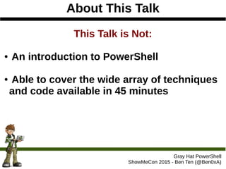About This Talk
Gray Hat PowerShell
ShowMeCon 2015 - Ben Ten (@Ben0xA)
This Talk is Not:
● An introduction to PowerShell
● Able to cover the wide array of techniques
and code available in 45 minutes
 