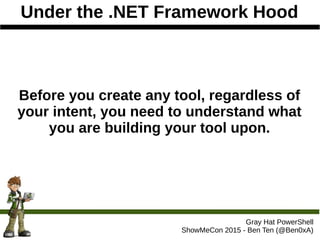 Under the .NET Framework Hood
Gray Hat PowerShell
ShowMeCon 2015 - Ben Ten (@Ben0xA)
Before you create any tool, regardless of
your intent, you need to understand what
you are building your tool upon.
 