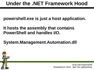 Under the .NET Framework Hood
Gray Hat PowerShell
ShowMeCon 2015 - Ben Ten (@Ben0xA)
powershell.exe is just a host application.
It hosts the assembly that contains
PowerShell and handles I/O.
System.Management.Automation.dll
 