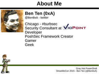 About Me
Ben Ten (0xA)
@Ben0xA - twitter
Chicago - #burbsec
Security Consultant at
Developer
PoshSec Framework Creator
Gamer
Geek
Gray Hat PowerShell
ShowMeCon 2015 - Ben Ten (@Ben0xA)
 