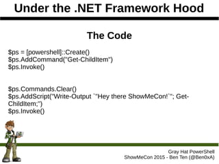 Under the .NET Framework Hood
Gray Hat PowerShell
ShowMeCon 2015 - Ben Ten (@Ben0xA)
The Code
$ps = [powershell]::Create()
$ps.AddCommand("Get-ChildItem")
$ps.Invoke()
$ps.Commands.Clear()
$ps.AddScript("Write-Output `"Hey there ShowMeCon!`"; Get-
ChildItem;")
$ps.Invoke()
 