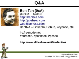 Q&A
Gray Hat PowerShell
ShowMeCon 2015 - Ben Ten (@Ben0xA)
Ben Ten (0xA)
@Ben0xA - twitter
http://ben0xa.com
http://poshsec.com
web@ben0xa.com
Ben0xA – LinkedIn, Github, keybase, etc.
irc.freenode.net
#burbsec, #poshsec, #pssec
http://www.slideshare.net/BenTen0xA
 