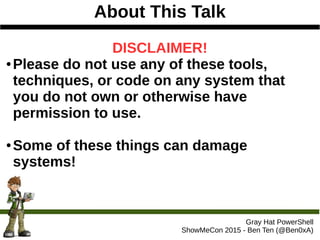 About This Talk
Gray Hat PowerShell
ShowMeCon 2015 - Ben Ten (@Ben0xA)
DISCLAIMER!
● Please do not use any of these tools,
techniques, or code on any system that
you do not own or otherwise have
permission to use.
● Some of these things can damage
systems!
 