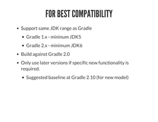FOR BEST COMPATIBILITY
Support same JDK range as Gradle
Gradle 1.x - mininum JDK5
Gradle 2.x - minimum JDK6
Build against Gradle 2.0
Only use later versions if specific new functionality is
required.
Suggested baseline at Gradle 2.10 (for new model)
 
