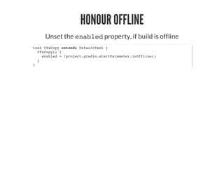 HONOUR OFFLINE
Unset the enabled property, if build is offline
task VfsCopy extends DefaultTask {
VfsCopy() {
enabled = !project.gradle.startParameter.isOffline()
}
}
 