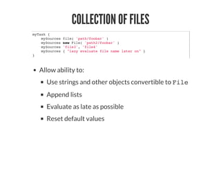 COLLECTION OF FILES
myTask {
mySources file( 'path/foobar' )
mySources new File( 'path2/foobar' )
mySources 'file3', 'file4'
mySources { "lazy evaluate file name later on" }
}
Allow ability to:
Use strings and other objects convertible to File
Append lists
Evaluate as late as possible
Reset default values
 