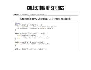 COLLECTION OF STRINGS
import org.gradle.util.CollectionUtils
Ignore Groovy shortcut; use three methods
@Input
List<String> getScriptArgs() {
// stringize() is your next magic API method
CollectionUtils.stringize(this.scriptArgs)
}
void setScriptArgs(Object... args) {
this.scriptArgs.clear()
this.scriptArgs.addAll(args as List)
}
void scriptArgs(Object... args) {
this.scriptArgs.addAll(args as List)
}
private List<Object> scriptArgs = []
 