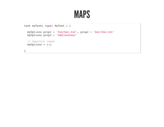 MAPS
task myTask( type: MyTask ) {
myOptions prop1 : 'foo/bar.txt', prop2 : 'bar/foo.txt'
myOptions prop3 : 'add/another'
// Explicit reset
myOptions = [:]
}
 