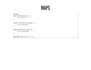 MAPS
@Input
Map getMyOptions() {
this.attrs
}
void setMyOptions(Map m) {
this.attrs=m
}
void myOptions(Map m) {
this.attrs+=m
}
private Map attrs = [:]
 