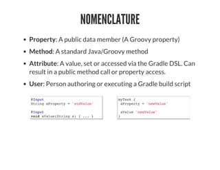NOMENCLATURE
Property: A public data member (A Groovy property)
Method: A standard Java/Groovy method
Attribute: A value, set or accessed via the Gradle DSL. Can
result in a public method call or property access.
User: Person authoring or executing a Gradle build script
@Input
String aProperty = 'stdValue'
@Input
void aValue(String s) { ... }
myTask {
aProperty = 'newValue'
aValue 'newValue'
}
 