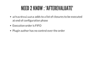 NEED 2 KNOW : 'AFTEREVALUATE'
afterEvaluate adds to a list of closures to be executed
at end of configuration phase
Execution order is FIFO
Plugin author has no control over the order
 