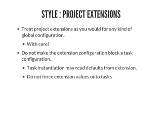 STYLE : PROJECT EXTENSIONS
Treat project extensions as you would for any kind of
global configuration.
With care!
Do not make the extension configuration block a task
configuration.
Task instantiation may read defaults from extension.
Do not force extension values onto tasks
 