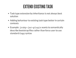EXTEND EXISTING TASK
Task type extension by inheritance is not always best
solution
Adding behaviour to existing task type better in certain
contexts
Example: jruby-jar-plugin wants to semantically
describe bootstrap files rather than force user to use
standard Copy syntax
 