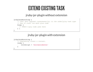 EXTEND EXISTING TASK
jruby-jar-plugin without extension
jrubyJavaBootstrap {
// User gets exposed (unnecessarily) to the underlying task type
// Has to craft too much glue code
from( {
// @#$$!!-ugly code goes here
} )
}
jruby-jar-plugin with extension
jrubyJavaBootstrap {
// Expressing intent & context.
jruby {
initScript = 'bin/asciidoctor'
}
}
 