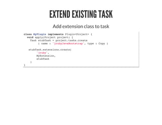 EXTEND EXISTING TASK
Add extension class to task
class MyPlugin implements Plugin<Project> {
void apply(Project project) {
Task stubTask = project.tasks.create
( name : 'jrubyJavaBootstrap', type : Copy )
stubTask.extensions.create(
'jruby',
MyExtension,
stubTask
)
}
 